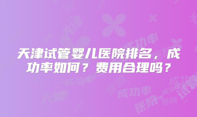 天津试管婴儿医院排名，成功率如何？费用合理吗？