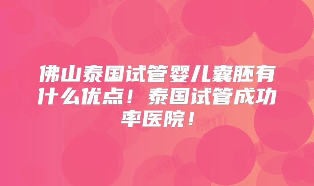 佛山泰国试管婴儿囊胚有什么优点！泰国试管成功率医院！