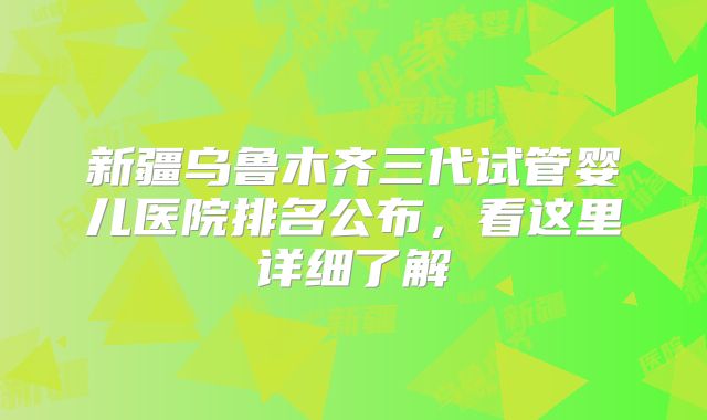新疆乌鲁木齐三代试管婴儿医院排名公布,看这里详细了解