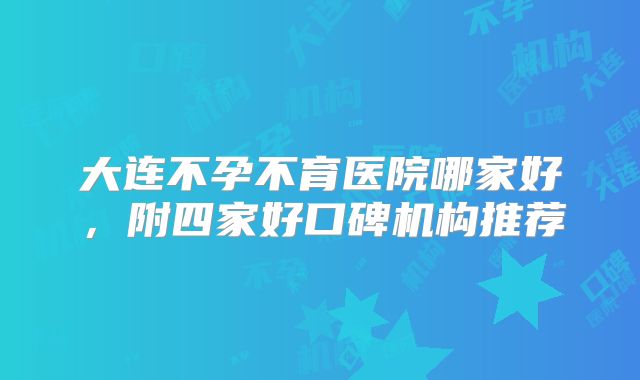 大连不孕不育医院哪家好,附四家好口碑机构推荐