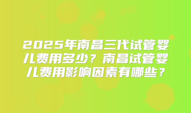 2025年南昌三代试管婴儿费用多少？南昌试管婴儿费用影响因素有哪些？