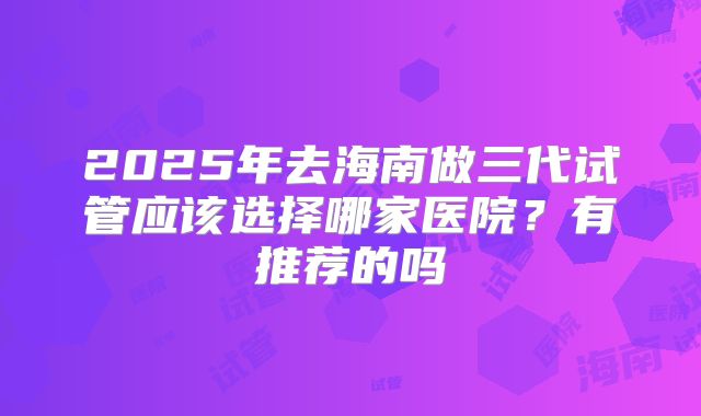 2025年去海南做三代试管应该选择哪家医院?有推荐的吗