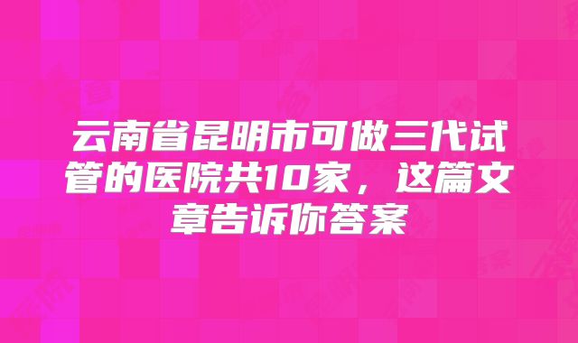 云南省昆明市可做三代试管的医院共10家,这篇文章告诉你答案