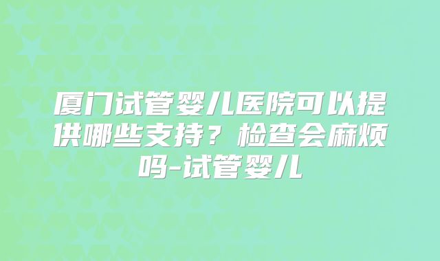 厦门试管婴儿医院可以提供哪些支持？检查会麻烦吗-试管婴儿