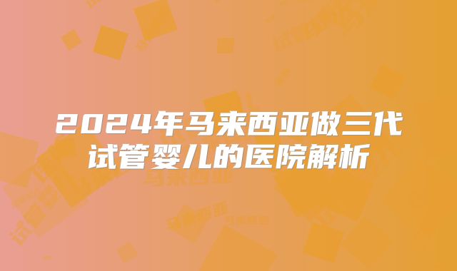 2024年马来西亚做三代试管婴儿的医院解析