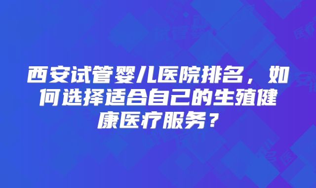 西安试管婴儿医院排名,如何选择适合自己的生殖健康医疗服务?