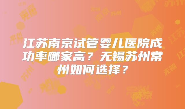 江苏南京试管婴儿医院成功率哪家高？无锡苏州常州如何选择？