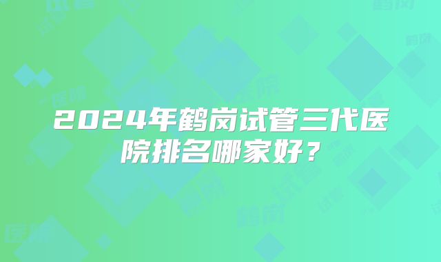 2024年鹤岗试管三代医院排名哪家好？
