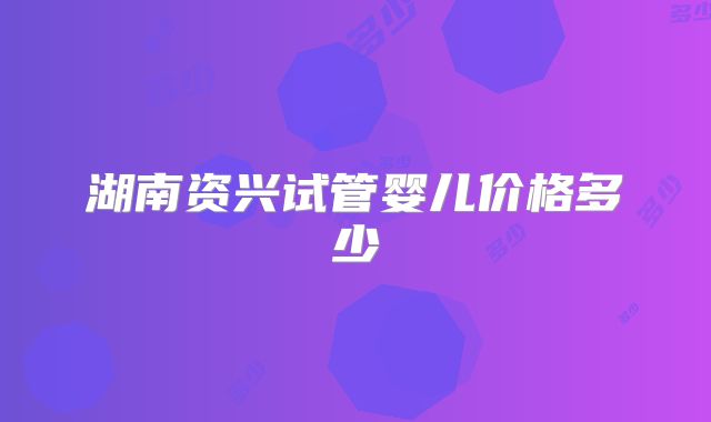 湖南资兴试管婴儿价格多少