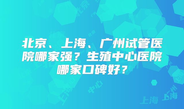 北京、上海、广州试管医院哪家强?生殖中心医院哪家口碑好?