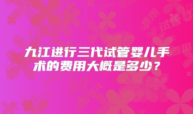 九江进行三代试管婴儿手术的费用大概是多少?