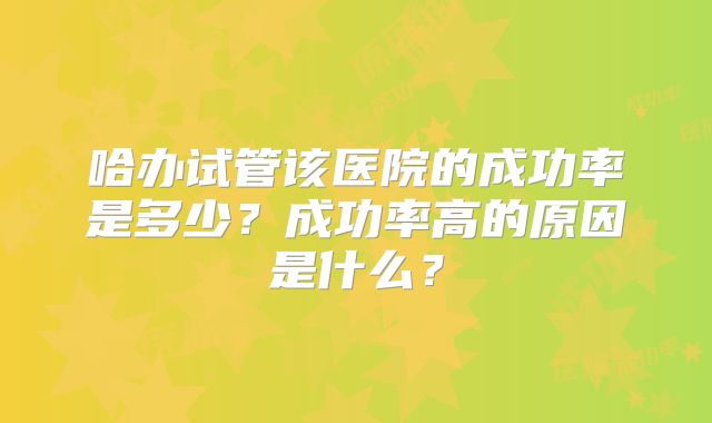 哈办试管该医院的成功率是多少?成功率高的原因是什么?