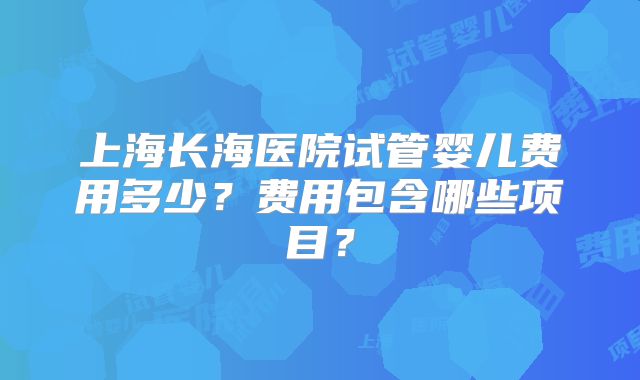 上海长海医院试管婴儿费用多少?费用包含哪些项目?