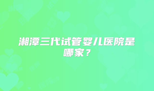 湘潭三代试管婴儿医院是哪家?