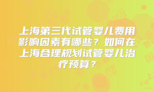 上海第三代试管婴儿费用影响因素有哪些?如何在上海合理规划试管婴儿治疗预算?