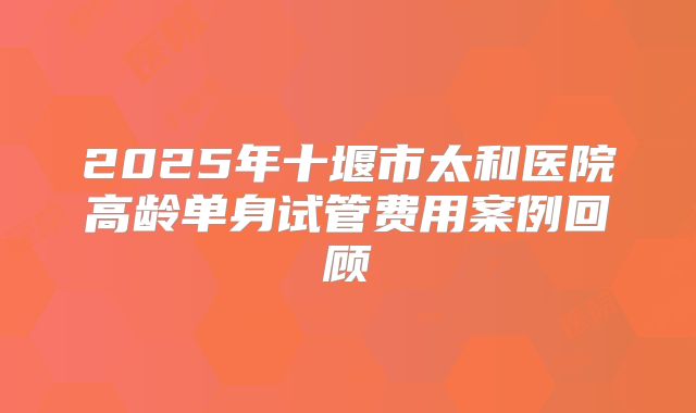 2025年十堰市太和医院高龄单身试管费用案例回顾
