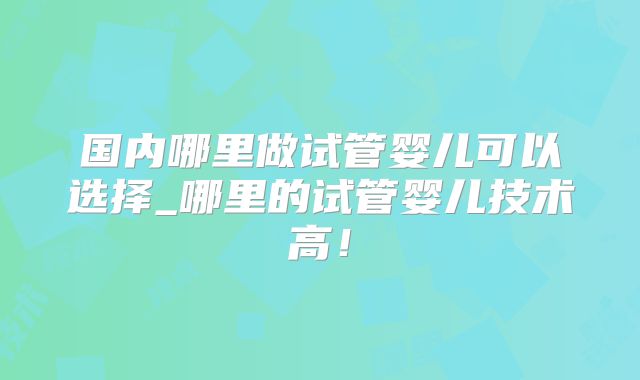 国内哪里做试管婴儿可以选择_哪里的试管婴儿技术高！