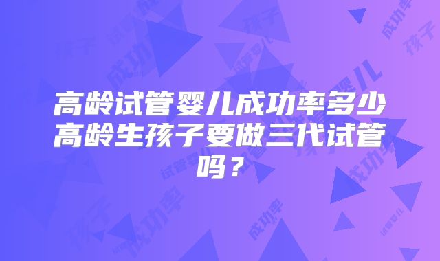 高龄试管婴儿成功率多少高龄生孩子要做三代试管吗?