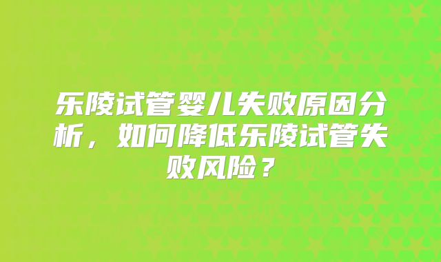 乐陵试管婴儿失败原因分析，如何降低乐陵试管失败风险？