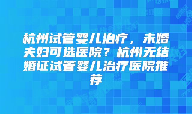 杭州试管婴儿治疗，未婚夫妇可选医院？杭州无结婚证试管婴儿治疗医院推荐
