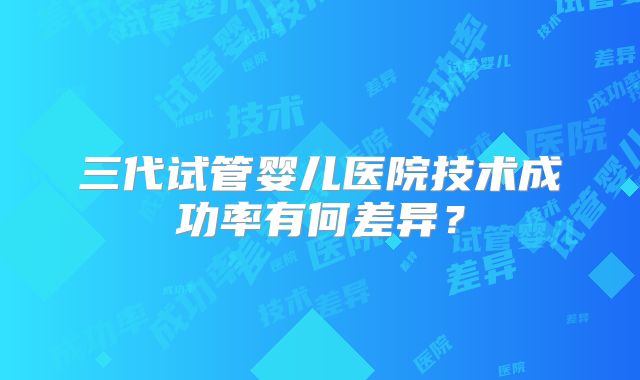 三代试管婴儿医院技术成功率有何差异？