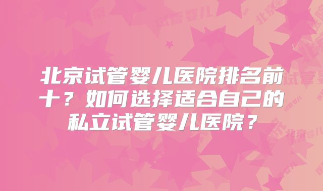 北京试管婴儿医院排名前十?如何选择适合自己的私立试管婴儿医院?