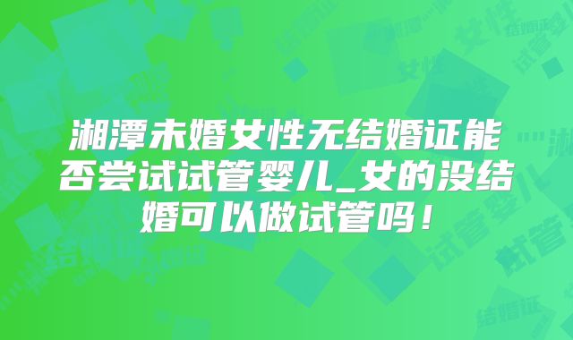 湘潭未婚女性无结婚证能否尝试试管婴儿_女的没结婚可以做试管吗!