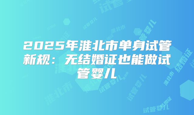 2025年淮北市单身试管新规：无结婚证也能做试管婴儿