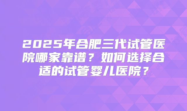 2025年合肥三代试管医院哪家靠谱？如何选择合适的试管婴儿医院？