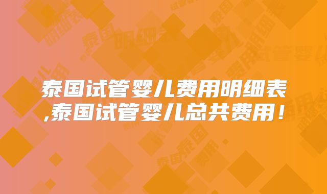 泰国试管婴儿费用明细表,泰国试管婴儿总共费用!