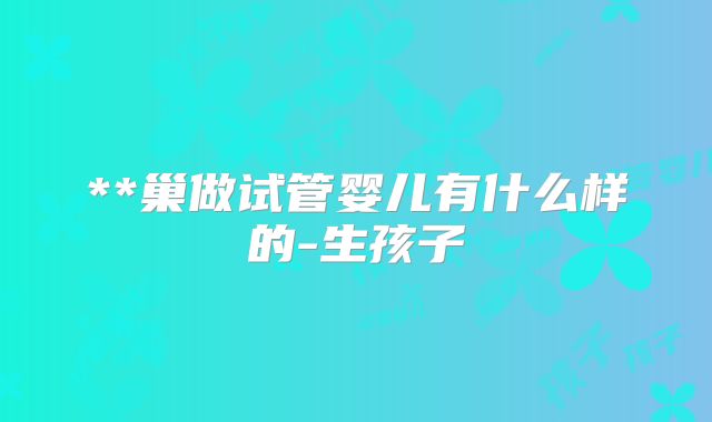 **巢做试管婴儿有什么样的-生孩子