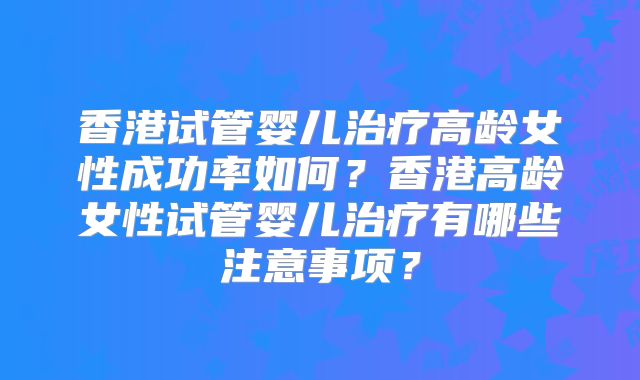 香港试管婴儿治疗高龄女性成功率如何？香港高龄女性试管婴儿治疗有哪些注意事项？