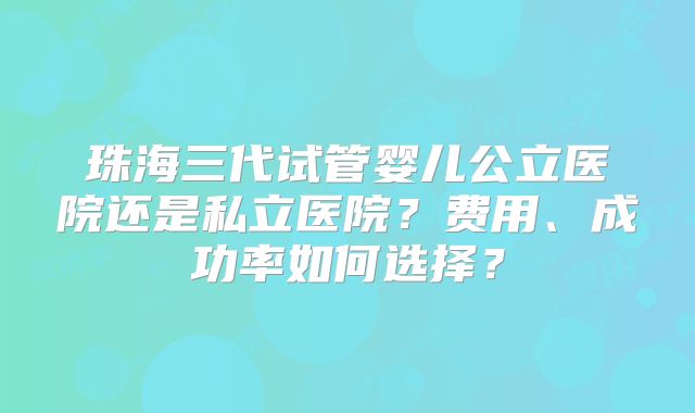 珠海三代试管婴儿公立医院还是私立医院?费用、成功率如何选择?