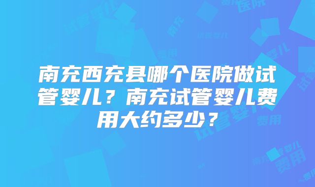 南充西充县哪个医院做试管婴儿?南充试管婴儿费用大约多少?
