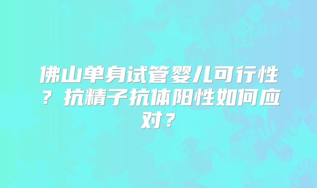 佛山单身试管婴儿可行性？抗精子抗体阳性如何应对？