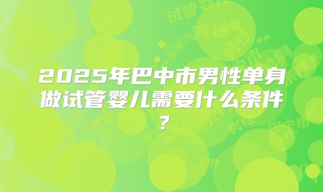 2025年巴中市男性单身做试管婴儿需要什么条件?
