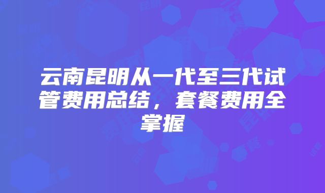 云南昆明从一代至三代试管费用总结，套餐费用全掌握