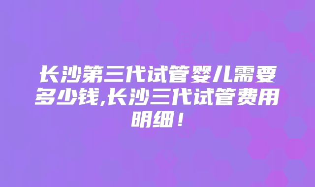 长沙第三代试管婴儿需要多少钱,长沙三代试管费用明细!