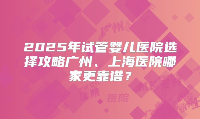 2025年试管婴儿医院选择攻略广州、上海医院哪家更靠谱？