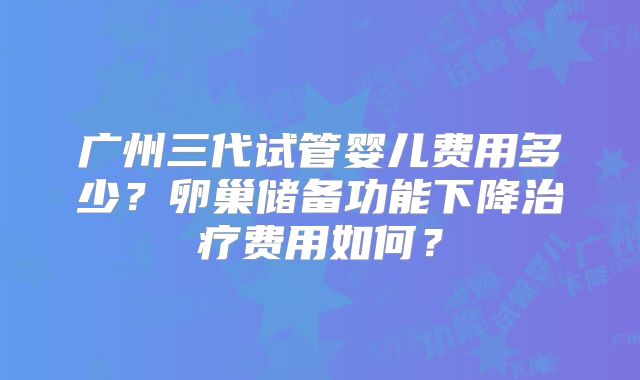 广州三代试管婴儿费用多少?卵巢储备功能下降治疗费用如何?