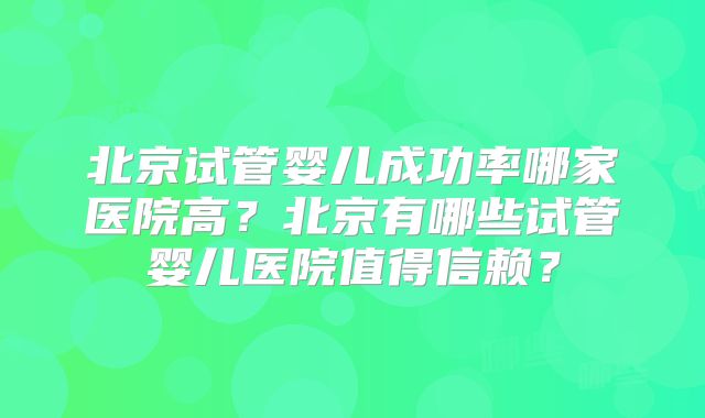 北京试管婴儿成功率哪家医院高?北京有哪些试管婴儿医院值得信赖?