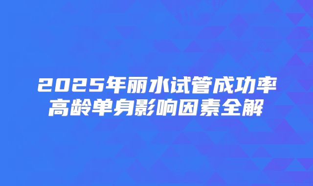 2025年丽水试管成功率高龄单身影响因素全解