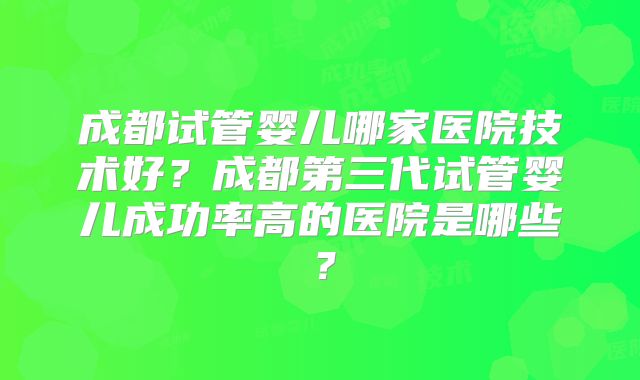 成都试管婴儿哪家医院技术好?成都第三代试管婴儿成功率高的医院是哪些?