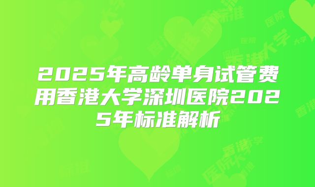 2025年高龄单身试管费用香港大学深圳医院2025年标准解析