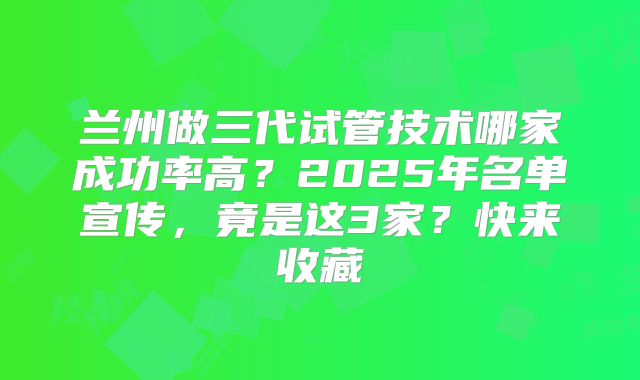 兰州做三代试管技术哪家成功率高？2025年名单宣传，竟是这3家？快来收藏