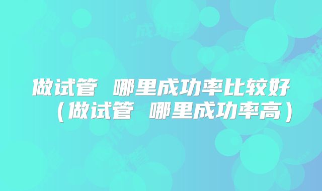 做试管 哪里成功率比较好(做试管 哪里成功率高)