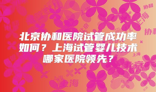 北京协和医院试管成功率如何？上海试管婴儿技术哪家医院领先？