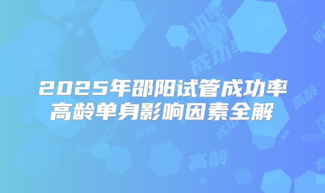 2025年邵阳试管成功率高龄单身影响因素全解