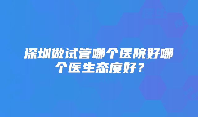 深圳做试管哪个医院好哪个医生态度好?