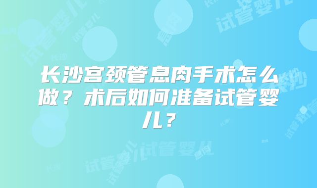 长沙宫颈管息肉手术怎么做?术后如何准备试管婴儿?